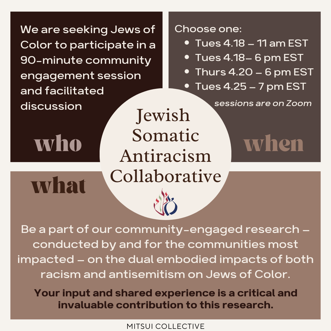 Jewish Somatic Antiracism Collaborative; Who: We are seeking Jews of Color to participate in a 90-minute community engagement session and facilitated discussion. When: Choose one - Tues 4.18 11am EST, Tues 4.18 6pm EST, Thurs 4.20 6pm EST, Tues 4.25 7pm EST, sessions are on Zoom; What: Be part of our community-engaged research conducted by and for the communities most impacted -on the dual embodied impacts of both racism and antisemitism on Jews of Color. Your input and shared experience is a critical and invaluable contribution to this research.