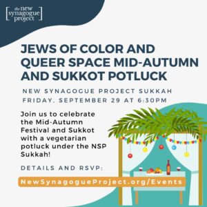 Jews of Color and Queer Space Mid-Autumn and Sukkot Potluck; New Synagogue Project Sukkah, Friday September 29 at 6:30pm; Register: https://newsynagogueproject.breezechms.com/form/2bb865