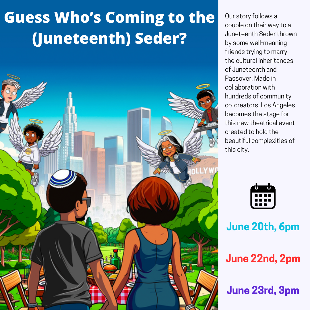 Guess Who's Coming the the (Juneteenth) Seder? Our story follows a couple on their way to a Juneteenth Seder thrown by some well-meaning friends trying to marry the cultural inheritances of Juneteenth and Passover. Made in collaboration with hundreds of community co-creators, Los Angeles becomes the stage for this new theatrical event created to hold the beautiful complexities of this city; June 20th 6pm, June 22nd 2pm, June 23rd 3pm