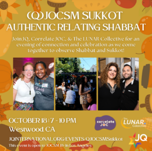 (Q)JOCSM Sukkot Authentic Relating Shabbat; Join JQ, Correlate JOC, & The LUNAR Collective for an evening of connection and celebration as we come together to observe Shabbat and Sukkot! October 18, 7-10pm, Westwood CA; jqinternational.org/events/qjocsmsukkot; This event is open to JOCSM 18+ in Los Angeles