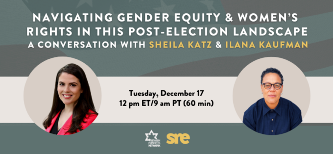 Navigating Gender Equity and Women's Rights in this Post-Election Landscape: A Conversation with Sheila Katz & Ilana Kaufman, Tuesday, December 17, 12pm ET / 9am PT (60 mins); JFN and SRE Network